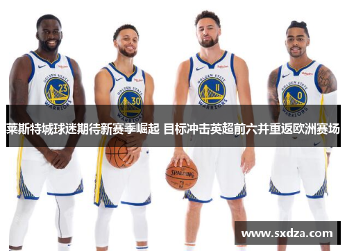 莱斯特城球迷期待新赛季崛起 目标冲击英超前六并重返欧洲赛场