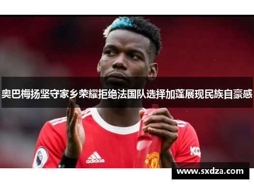 奥巴梅扬坚守家乡荣耀拒绝法国队选择加蓬展现民族自豪感