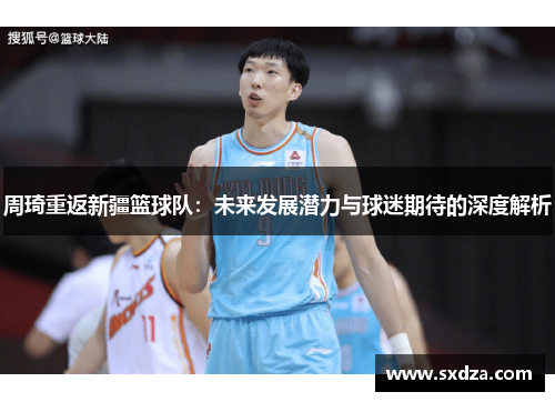 周琦重返新疆篮球队：未来发展潜力与球迷期待的深度解析