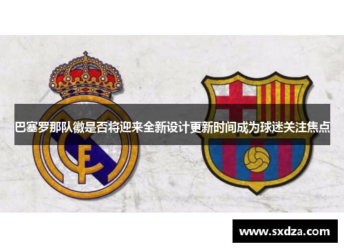 巴塞罗那队徽是否将迎来全新设计更新时间成为球迷关注焦点