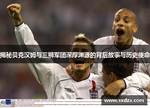 揭秘贝克汉姆与三狮军团深厚渊源的背后故事与历史使命